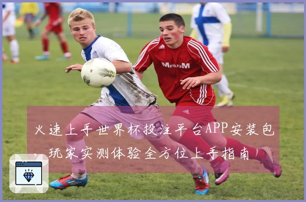 火速上手世界杯投注平台APP安装包，玩家实测体验全方位上手指南